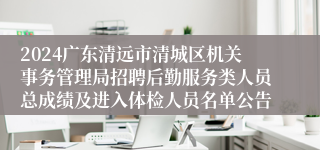 2024广东清远市清城区机关事务管理局招聘后勤服务类人员总成绩及进入体检人员名单公告