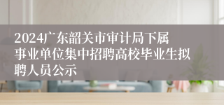 2024广东韶关市审计局下属事业单位集中招聘高校毕业生拟聘人员公示