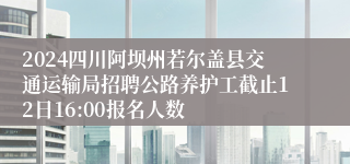2024四川阿坝州若尔盖县交通运输局招聘公路养护工截止12日16:00报名人数