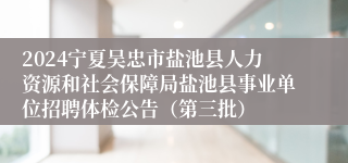 2024宁夏吴忠市盐池县人力资源和社会保障局盐池县事业单位招聘体检公告（第三批）