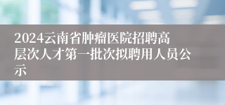 2024云南省肿瘤医院招聘高层次人才第一批次拟聘用人员公示