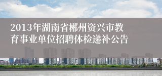 2013年湖南省郴州资兴市教育事业单位招聘体检递补公告