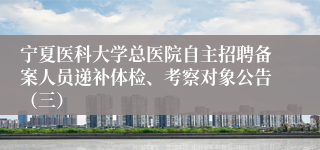 宁夏医科大学总医院自主招聘备案人员递补体检、考察对象公告（三）