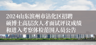 2024山东滨州市沾化区招聘硕博士高层次人才面试评议成绩和进入考察体检范围人员公告