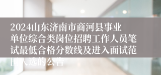 2024山东济南市商河县事业单位综合类岗位招聘工作人员笔试最低合格分数线及进入面试范围人选的公告