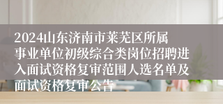 2024山东济南市莱芜区所属事业单位初级综合类岗位招聘进入面试资格复审范围人选名单及面试资格复审公告