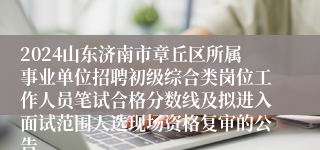 2024山东济南市章丘区所属事业单位招聘初级综合类岗位工作人员笔试合格分数线及拟进入面试范围人选现场资格复审的公告