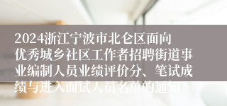 2024浙江宁波市北仑区面向优秀城乡社区工作者招聘街道事业编制人员业绩评价分、笔试成绩与进入面试人员名单的通知