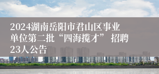 2024湖南岳阳市君山区事业单位第二批“四海揽才” 招聘23人公告