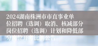 2024湖南株洲市市直事业单位招聘（选调）取消、核减部分岗位招聘（选调）计划和降低部分岗位开考比例公告