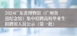 2024广东省博物馆（广州鲁迅纪念馆）集中招聘高校毕业生拟聘用人员公示（第一批）