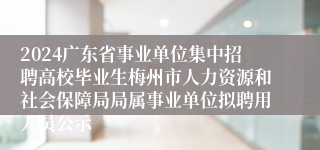 2024广东省事业单位集中招聘高校毕业生梅州市人力资源和社会保障局局属事业单位拟聘用人员公示