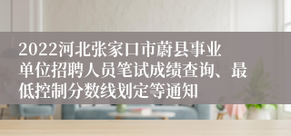 2022河北张家口市蔚县事业单位招聘人员笔试成绩查询、最低控制分数线划定等通知