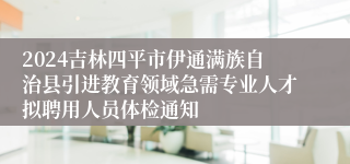 2024吉林四平市伊通满族自治县引进教育领域急需专业人才拟聘用人员体检通知