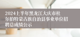 2024上半年黑龙江大庆市杜尔伯特蒙古族自治县事业单位招聘总成绩公示