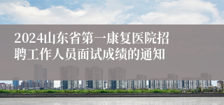 2024山东省第一康复医院招聘工作人员面试成绩的通知