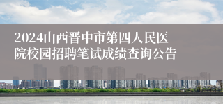 2024山西晋中市第四人民医院校园招聘笔试成绩查询公告