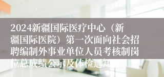 2024新疆国际医疗中心（新疆国际医院）第一次面向社会招聘编制外事业单位人员考核制岗位总成绩公示及体检通知