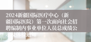 2024新疆国际医疗中心（新疆国际医院）第一次面向社会招聘编制内事业单位人员总成绩公示及体检通知