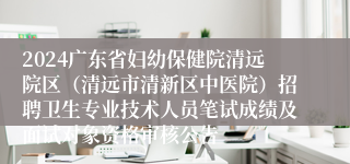 2024广东省妇幼保健院清远院区（清远市清新区中医院）招聘卫生专业技术人员笔试成绩及面试对象资格审核公告