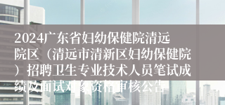 2024广东省妇幼保健院清远院区（清远市清新区妇幼保健院）招聘卫生专业技术人员笔试成绩及面试对象资格审核公告