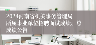 2024河南省机关事务管理局所属事业单位招聘面试成绩、总成绩公告