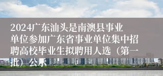 2024广东汕头是南澳县事业单位参加广东省事业单位集中招聘高校毕业生拟聘用人选（第一批）公示