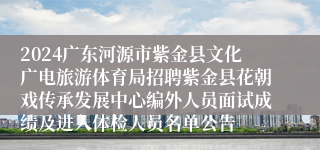 2024广东河源市紫金县文化广电旅游体育局招聘紫金县花朝戏传承发展中心编外人员面试成绩及进入体检人员名单公告