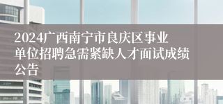 2024广西南宁市良庆区事业单位招聘急需紧缺人才面试成绩公告