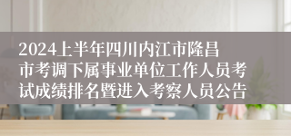 2024上半年四川内江市隆昌市考调下属事业单位工作人员考试成绩排名暨进入考察人员公告