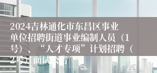 2024吉林通化市东昌区事业单位招聘街道事业编制人员（1号）、“人才专项”计划招聘（2号）面试公告