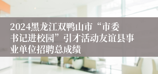 2024黑龙江双鸭山市“市委书记进校园”引才活动友谊县事业单位招聘总成绩