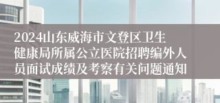 2024山东威海市文登区卫生健康局所属公立医院招聘编外人员面试成绩及考察有关问题通知