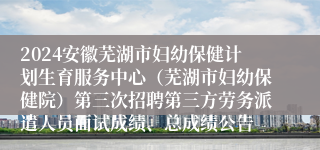 2024安徽芜湖市妇幼保健计划生育服务中心（芜湖市妇幼保健院）第三次招聘第三方劳务派遣人员面试成绩、总成绩公告