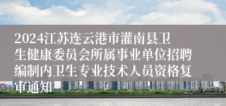 2024江苏连云港市灌南县卫生健康委员会所属事业单位招聘编制内卫生专业技术人员资格复审通知