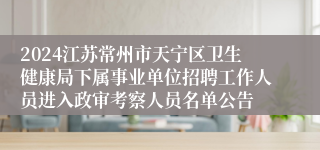 2024江苏常州市天宁区卫生健康局下属事业单位招聘工作人员进入政审考察人员名单公告