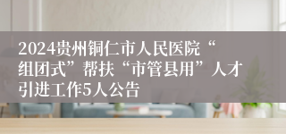 2024贵州铜仁市人民医院“组团式”帮扶“市管县用”人才引进工作5人公告