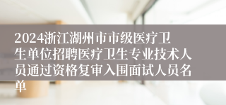 2024浙江湖州市市级医疗卫生单位招聘医疗卫生专业技术人员通过资格复审入围面试人员名单