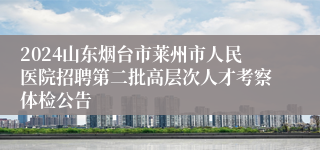 2024山东烟台市莱州市人民医院招聘第二批高层次人才考察体检公告