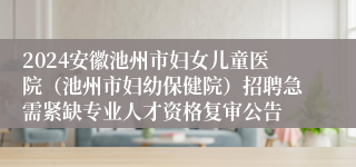 2024安徽池州市妇女儿童医院（池州市妇幼保健院）招聘急需紧缺专业人才资格复审公告