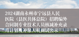 2024湖南永州市宁远县人民医院（县医共体总院）招聘编外合同制专业技术人员核减补充录用计划及补录人员面试公示