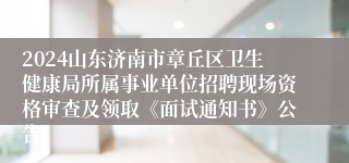 2024山东济南市章丘区卫生健康局所属事业单位招聘现场资格审查及领取《面试通知书》公告