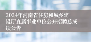 2024年河南省住房和城乡建设厅直属事业单位公开招聘总成绩公告