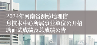 ​2024年河南省测绘地理信息技术中心所属事业单位公开招聘面试成绩及总成绩公告