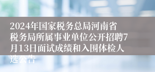 2024年国家税务总局河南省税务局所属事业单位公开招聘7月13日面试成绩和入围体检人选公告