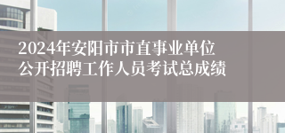 2024年安阳市市直事业单位公开招聘工作人员考试总成绩