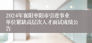 2024年襄阳枣阳市引进事业单位紧缺高层次人才面试成绩公告