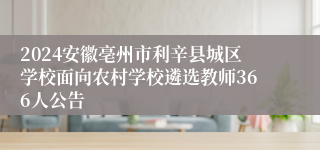 2024安徽亳州市利辛县城区学校面向农村学校遴选教师366人公告