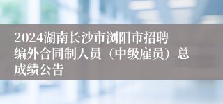 2024湖南长沙市浏阳市招聘编外合同制人员（中级雇员）总成绩公告