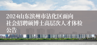 2024山东滨州市沾化区面向社会招聘硕博士高层次人才体检公告